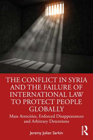 The Conflict in Syria and the Failure of International Law to Protect People Globally: Mass Atrocities, Enforced Disappearances and Arbitrary Detentions de Jeremy Julian Sarkin