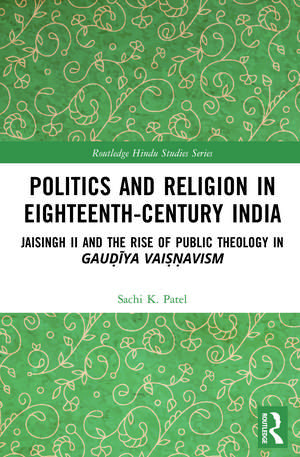 Politics and Religion in Eighteenth-Century India: Jaisingh II and the Rise of Public Theology in Gauḍīya Vaiṣṇavism de Sachi Patel