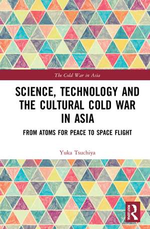 Science, Technology and the Cultural Cold War in Asia: From Atoms for Peace to Space Flight de Yuka Moriguchi Tsuchiya