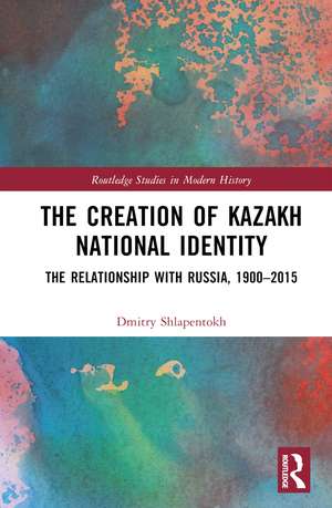 The Creation of Kazakh National Identity: The Relationship with Russia, 1900–2015 de Dmitry V. Shlapentokh