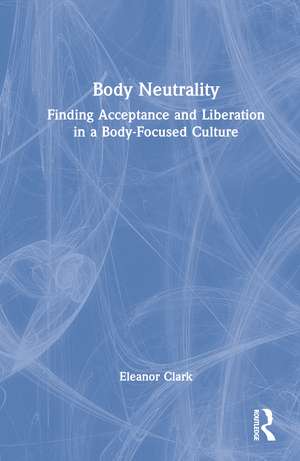 Body Neutrality: Finding Acceptance and Liberation in a Body-Focused Culture de Eleanor Clark