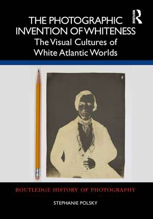 The Photographic Invention of Whiteness: The Visual Cultures of White Atlantic Worlds de Stephanie Polsky