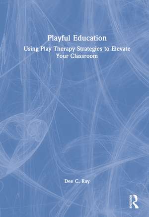 Playful Education: Using Play Therapy Strategies to Elevate Your Classroom de Dee C. Ray