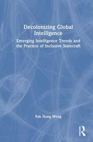 Decolonizing Global Intelligence: Emerging Intelligence Trends and the Practice of Inclusive Statecraft de Pak Nung Wong