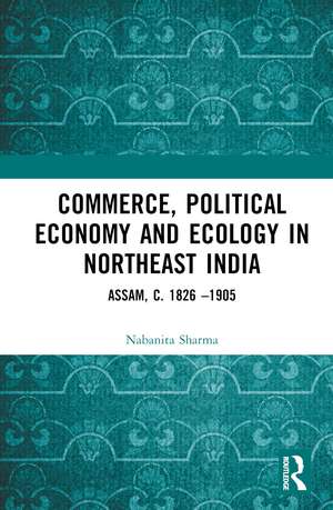 Commerce, Political Economy and Ecology in Northeast India: Assam, c. 1826 –1905 de Nabanita Sharma