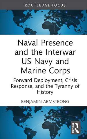 Naval Presence and the Interwar US Navy and Marine Corps: Forward Deployment, Crisis Response, and the Tyranny of History de Benjamin Armstrong