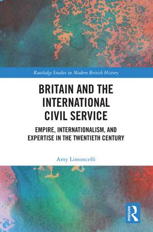 Britain and the International Civil Service: Empire, Internationalism, and Expertise in the Twentieth Century de Amy Limoncelli