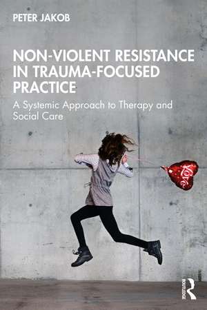 Non-Violent Resistance in Trauma-Focused Practice: A Systemic Approach to Therapy and Social Care de Peter Jakob