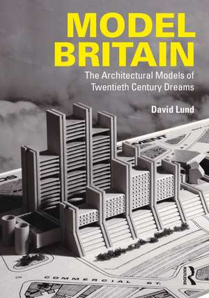 Model Britain: The Architectural Models of Twentieth Century Dreams de David Lund