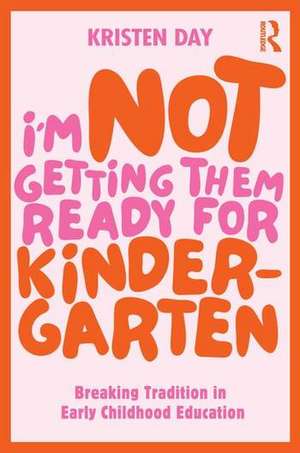 I'm Not Getting Them Ready for Kindergarten: Breaking Tradition in Early Childhood Education de Kristen Day