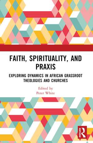 Faith, Spirituality, and Praxis: Exploring Dynamics in African Grassroot Theologies and Churches de Peter White