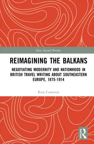 Reimagining the Balkans: Negotiating Modernity and Nationhood in British Travel Writing about Southeastern Europe, 1875-1914 de Ross Cameron