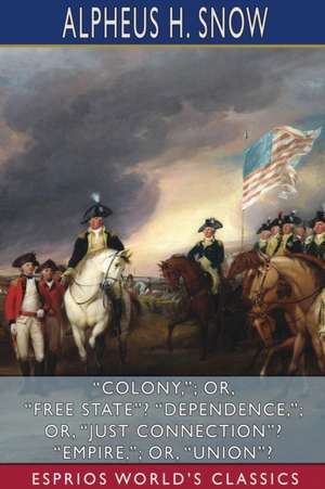 "Colony,"; or, "Free State"? "Dependence,"; or, "Just Connection"? "Empire,"; or, "Union"? (Esprios Classics) de Alpheus H Snow