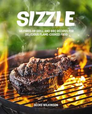 Sizzle: 65 Fired-Up Grill and BBQ Recipes for Delicious Flame-Cooked Food de Becks Wilkinson