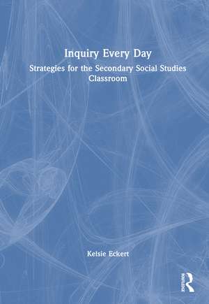 Inquiry Every Day: Strategies for the Secondary Social Studies Classroom de Kelsie Brook Eckert