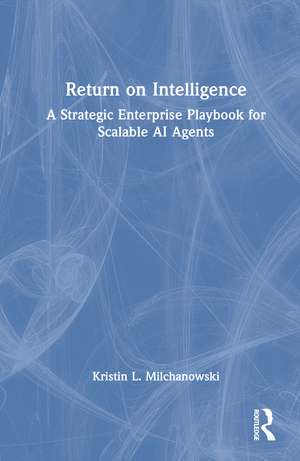Return on Intelligence: A Strategic Enterprise Playbook for Scalable AI Agents de Kristin L. Milchanowski