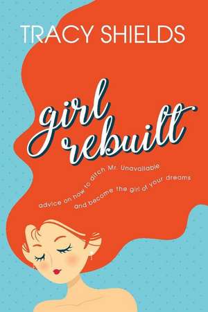 Girl Rebuilt: Advice on How to Ditch Mr. Unavailable and Become the Girl of Your Dreams de Tracy Shields