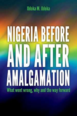 Nigeria Before and After Amalgamation: What Went Wrong, Why and the Way Forward de Udoka M. Udoka