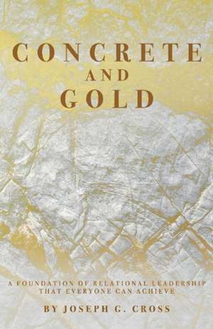 Concrete and Gold: A Foundation of Relational Leadership That Everyone Can Achieve de Joseph G. Cross