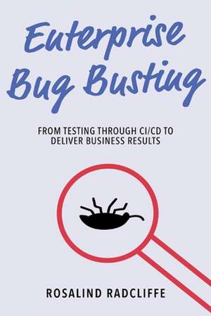 Enterprise Bug Busting: From Testing through CI/CD to Deliver Business Results de Rosalind Radcliffe