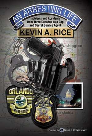 An Arresting Life: Incidents and Accidents from Three Decades as a Cop and Secret Service Agent de Kevin A. Rice