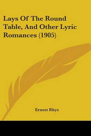 Lays Of The Round Table, And Other Lyric Romances (1905) de Ernest Rhys