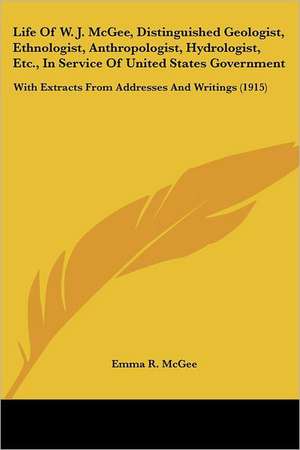 Life Of W. J. McGee, Distinguished Geologist, Ethnologist, Anthropologist, Hydrologist, Etc., In Service Of United States Government de Emma R. McGee