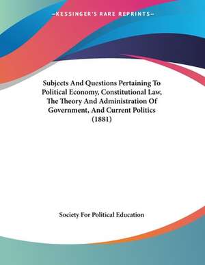 Subjects And Questions Pertaining To Political Economy, Constitutional Law, The Theory And Administration Of Government, And Current Politics (1881) de Society For Political Education