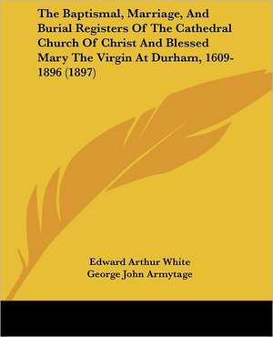 The Baptismal, Marriage, And Burial Registers Of The Cathedral Church Of Christ And Blessed Mary The Virgin At Durham, 1609-1896 (1897) de Edward Arthur White