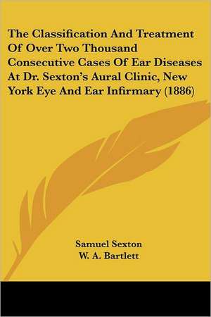 The Classification And Treatment Of Over Two Thousand Consecutive Cases Of Ear Diseases At Dr. Sexton's Aural Clinic, New York Eye And Ear Infirmary (1886) de Samuel Sexton