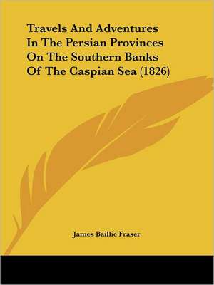 Travels And Adventures In The Persian Provinces On The Southern Banks Of The Caspian Sea (1826) de James Baillie Fraser