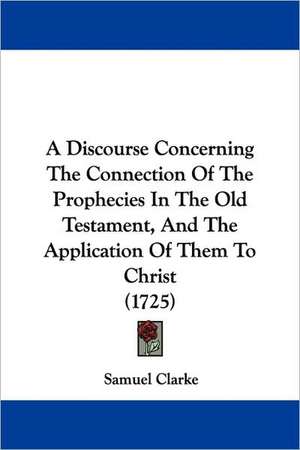 A Discourse Concerning The Connection Of The Prophecies In The Old Testament, And The Application Of Them To Christ (1725) de Samuel Clarke