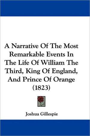 A Narrative Of The Most Remarkable Events In The Life Of William The Third, King Of England, And Prince Of Orange (1823) de Joshua Gillespie