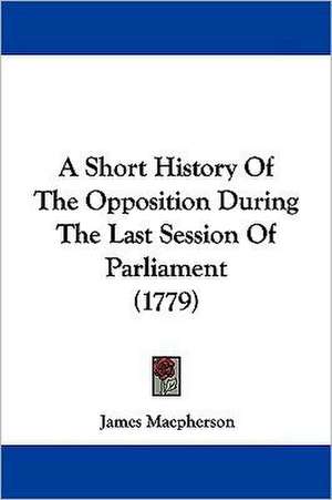 A Short History Of The Opposition During The Last Session Of Parliament (1779) de James MacPherson