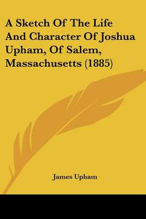 A Sketch Of The Life And Character Of Joshua Upham, Of Salem, Massachusetts (1885) de James Upham