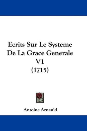 Ecrits Sur Le Systeme De La Grace Generale V1 (1715) de Antoine Arnauld