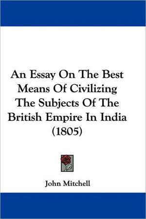 An Essay On The Best Means Of Civilizing The Subjects Of The British Empire In India (1805) de John Mitchell