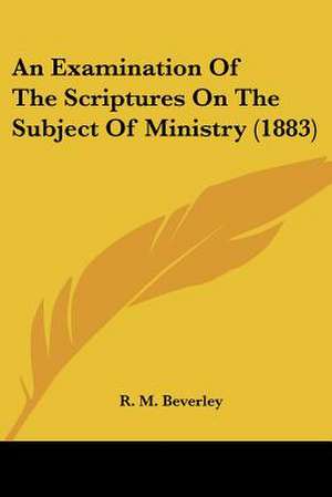 An Examination Of The Scriptures On The Subject Of Ministry (1883) de R. M. Beverley