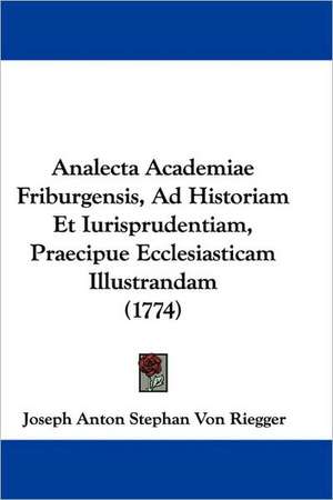 Analecta Academiae Friburgensis, Ad Historiam Et Iurisprudentiam, Praecipue Ecclesiasticam Illustrandam (1774) de Joseph Anton Stephan Von Riegger