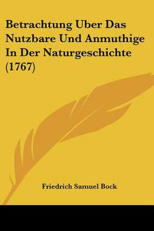 Betrachtung Uber Das Nutzbare Und Anmuthige In Der Naturgeschichte (1767) de Friedrich Samuel Bock