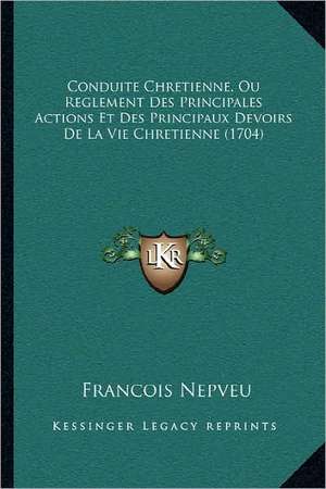 Conduite Chretienne, Ou Reglement Des Principales Actions Et Des Principaux Devoirs De La Vie Chretienne (1704) de Francois Nepveu