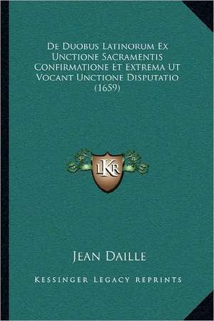 De Duobus Latinorum Ex Unctione Sacramentis Confirmatione Et Extrema Ut Vocant Unctione Disputatio (1659) de Jean Daille