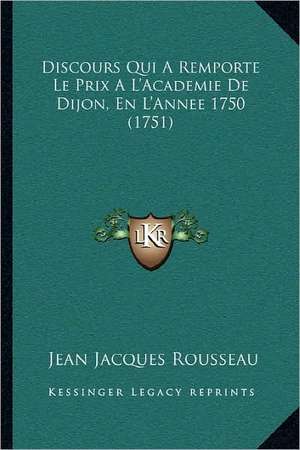 Discours Qui A Remporte Le Prix A L'Academie De Dijon, En L'Annee 1750 (1751) de Jean Jacques Rousseau