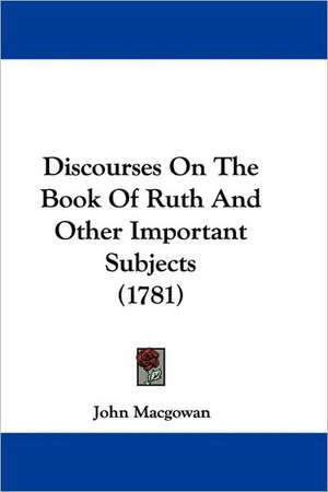 Discourses On The Book Of Ruth And Other Important Subjects (1781) de John Macgowan