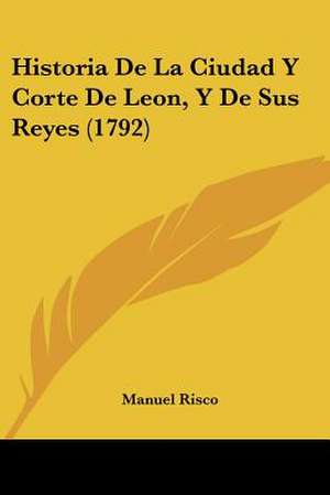 Historia De La Ciudad Y Corte De Leon, Y De Sus Reyes (1792) de Manuel Risco