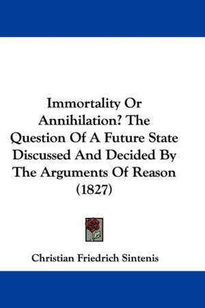 Immortality Or Annihilation? The Question Of A Future State Discussed And Decided By The Arguments Of Reason (1827) de Christian Friedrich Sintenis