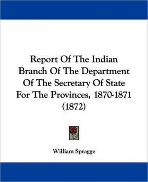 Report Of The Indian Branch Of The Department Of The Secretary Of State For The Provinces, 1870-1871 (1872) de William Spragge