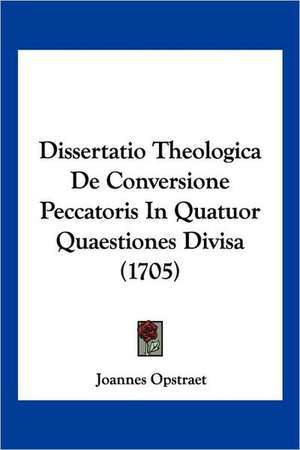 Dissertatio Theologica De Conversione Peccatoris In Quatuor Quaestiones Divisa (1705) de Joannes Opstraet