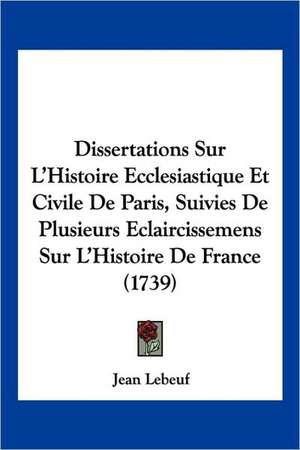 Dissertations Sur L'Histoire Ecclesiastique Et Civile De Paris, Suivies De Plusieurs Eclaircissemens Sur L'Histoire De France (1739) de Jean Lebeuf