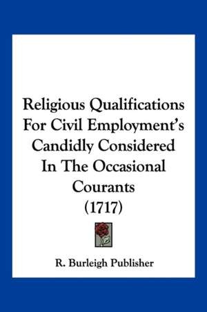 Religious Qualifications For Civil Employment's Candidly Considered In The Occasional Courants (1717) de R. Burleigh Publisher